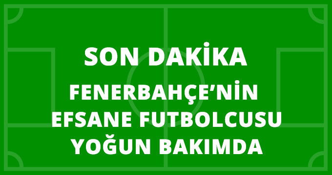 Son Dakika! Türk Futbolunun ve Fenerbahçe'nin Efsane İsmi Yoğun Bakımda!