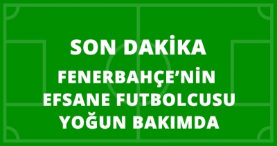 Son Dakika! Türk Futbolunun ve Fenerbahçe'nin Efsane İsmi Yoğun Bakımda!